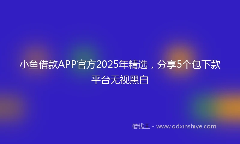 小鱼借款APP官方2025年精选，分享5个包下款平台无视黑白