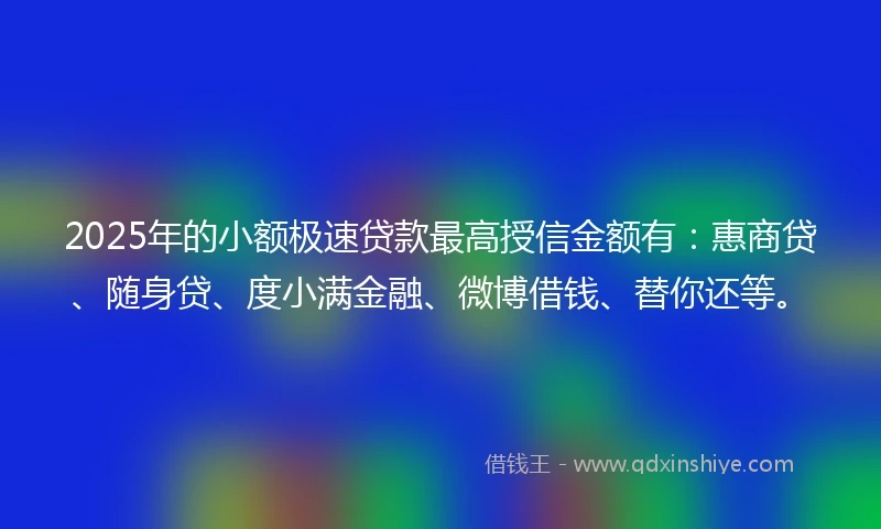 2025年的小额极速贷款最高授信金额有：惠商贷、随身贷、度小满金融、微博借钱、替你还等。