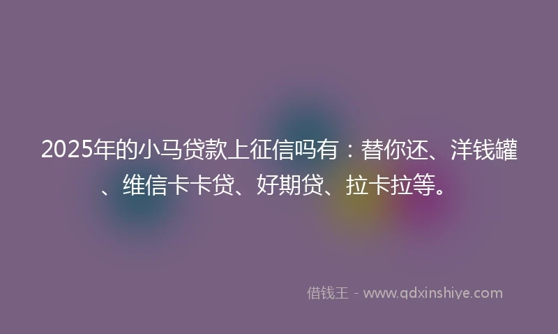 2025年的小马贷款上征信吗有：替你还、洋钱罐、维信卡卡贷、好期贷、拉卡拉等。