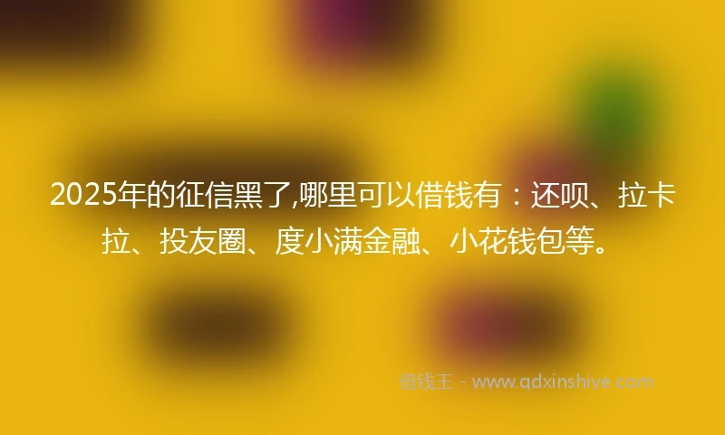 2025年的征信黑了,哪里可以借钱有：还呗、拉卡拉、投友圈、度小满金融、小花钱包等。
