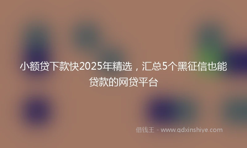 小额贷下款快2025年精选，汇总5个黑征信也能贷款的网贷平台