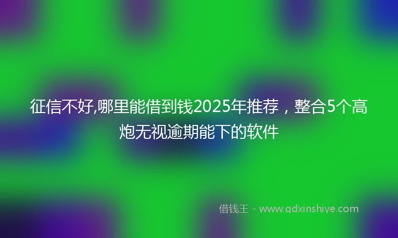 征信不好,哪里能借到钱2025年推荐，整合5个高炮无视逾期能下的软件