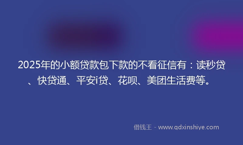 2025年的小额贷款包下款的不看征信有：读秒贷、快贷通、平安i贷、花呗、美团生活费等。
