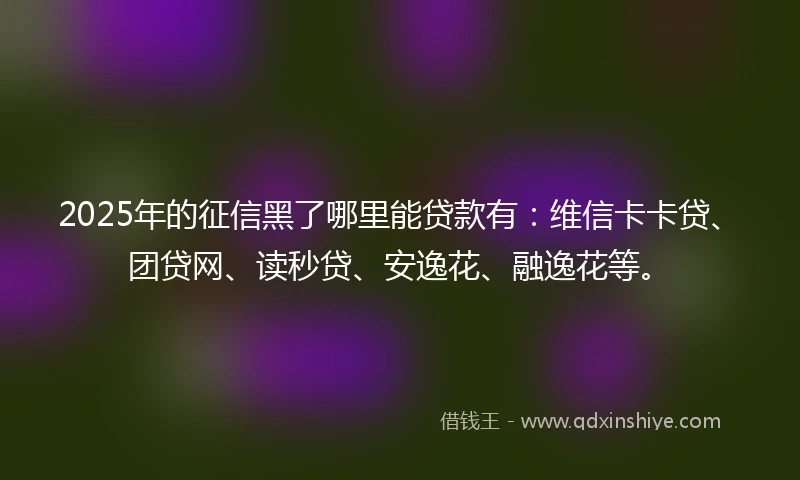 2025年的征信黑了哪里能贷款有：维信卡卡贷、团贷网、读秒贷、安逸花、融逸花等。