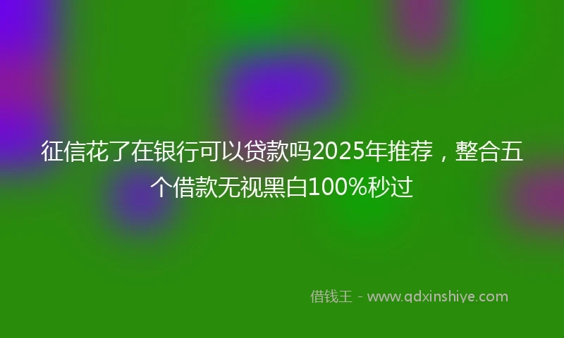 征信花了在银行可以贷款吗2025年推荐,整合五个借款无视黑白100%秒过