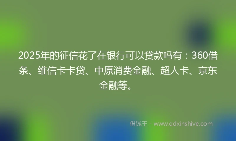 2025年的征信花了在银行可以贷款吗有：360借条、维信卡卡贷、中原消费金融、超人卡、京东金融等。