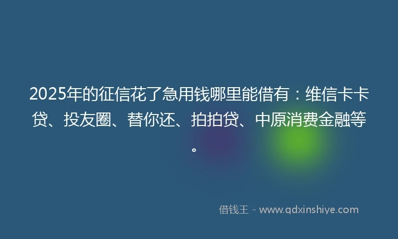 2025年的征信花了急用钱哪里能借有：维信卡卡贷、投友圈、替你还、拍拍贷、中原消费金融等。