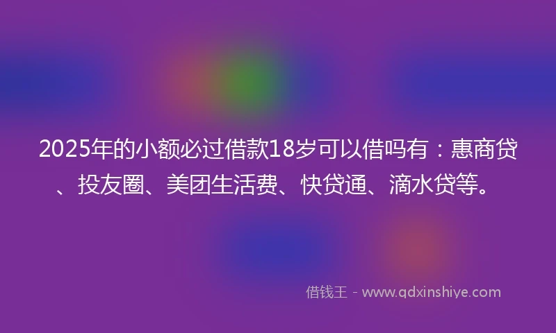 2025年的小额必过借款18岁可以借吗有：惠商贷、投友圈、美团生活费、快贷通、滴水贷等。