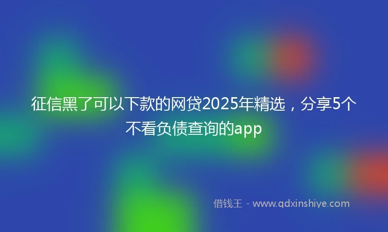 征信黑了可以下款的网贷2025年精选，分享5个不看负债查询的app