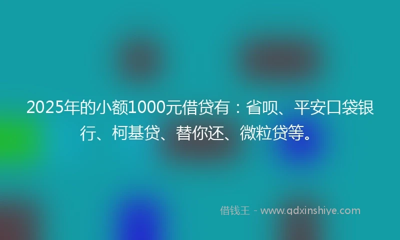 2025年的小额1000元借贷有：省呗、平安口袋银行、柯基贷、替你还、微粒贷等。