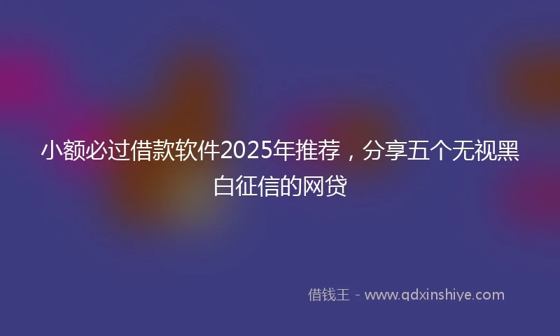 小额必过借款软件2025年推荐，分享五个无视黑白征信的网贷