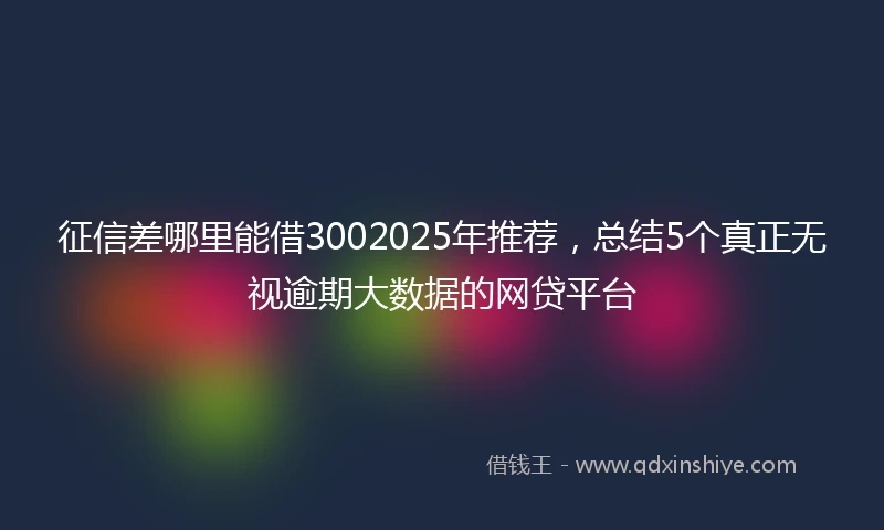 征信差哪里能借3002025年推荐，总结5个真正无视逾期大数据的网贷平台