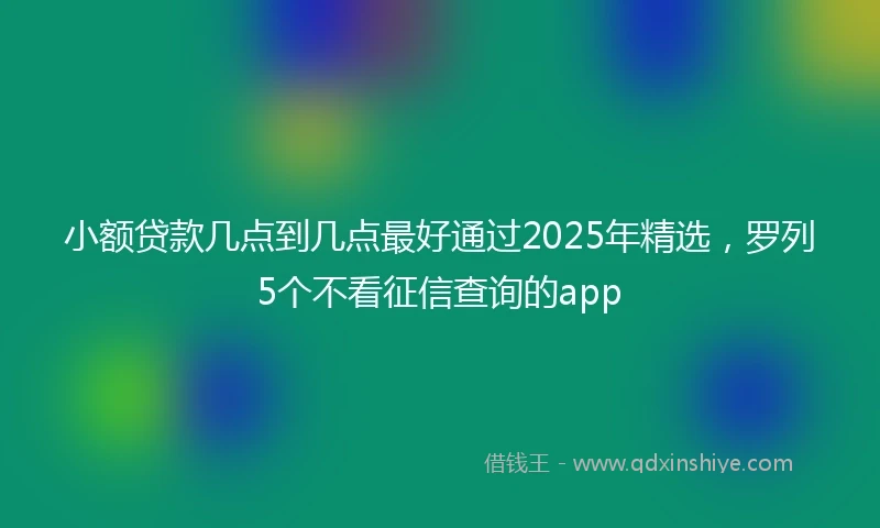 小额贷款几点到几点最好通过2025年精选，罗列5个不看征信查询的app
