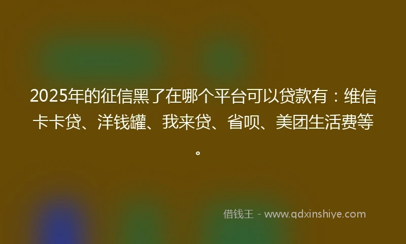 2025年的征信黑了在哪个平台可以贷款有：维信卡卡贷、洋钱罐、我来贷、省呗、美团生活费等。
