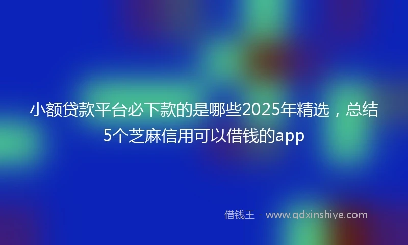 小额贷款平台必下款的是哪些2025年精选，总结5个芝麻信用可以借钱的app
