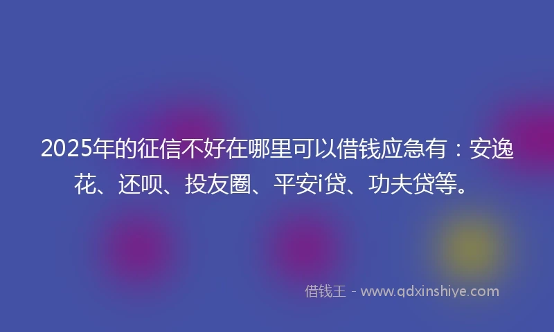 2025年的征信不好在哪里可以借钱应急有：安逸花、还呗、投友圈、平安i贷、功夫贷等。