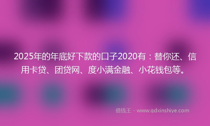 2025年的年底好下款的口子2020有：替你还、信用卡贷、团贷网、度小满金融、小花钱包等。