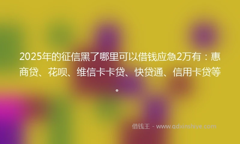 2025年的征信黑了哪里可以借钱应急2万有：惠商贷、花呗、维信卡卡贷、快贷通、信用卡贷等。