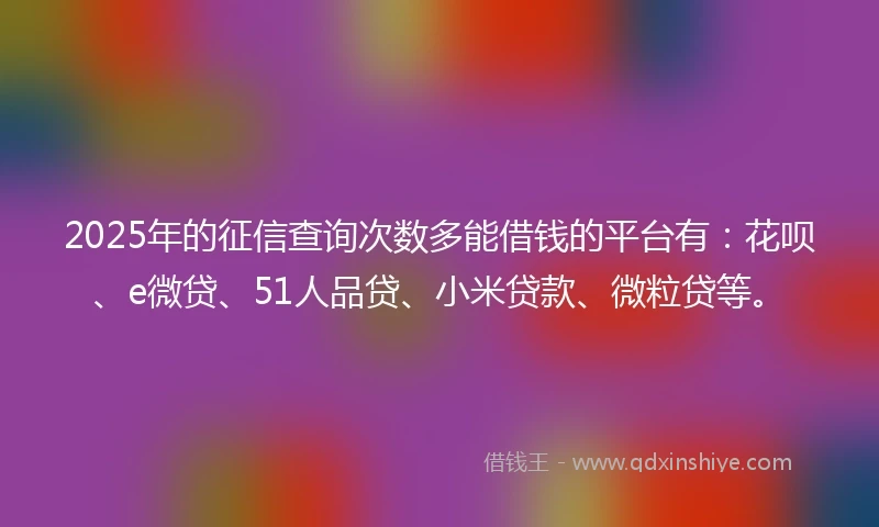 2025年的征信查询次数多能借钱的平台有：花呗、e微贷、51人品贷、小米贷款、微粒贷等。