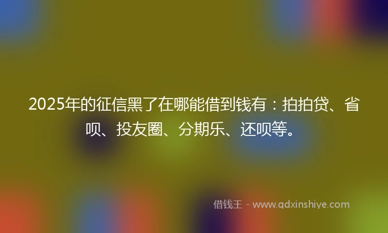 2025年的征信黑了在哪能借到钱有：拍拍贷、省呗、投友圈、分期乐、还呗等。