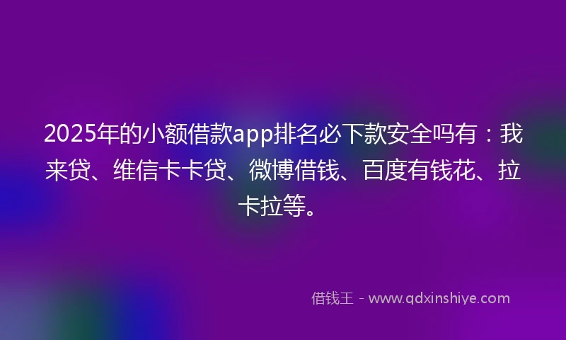 2025年的小额借款app排名必下款安全吗有：我来贷、维信卡卡贷、微博借钱、百度有钱花、拉卡拉等。