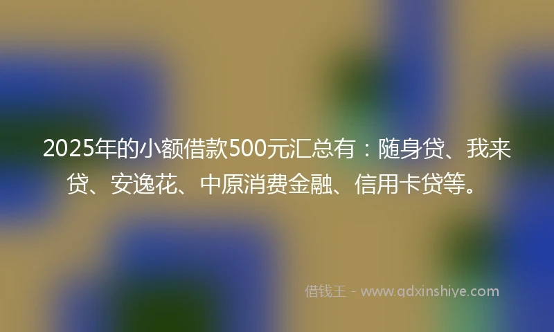 2025年的小额借款500元汇总有：随身贷、我来贷、安逸花、中原消费金融、信用卡贷等。
