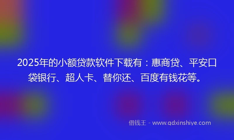 2025年的小额贷款软件下载有：惠商贷、平安口袋银行、超人卡、替你还、百度有钱花等。