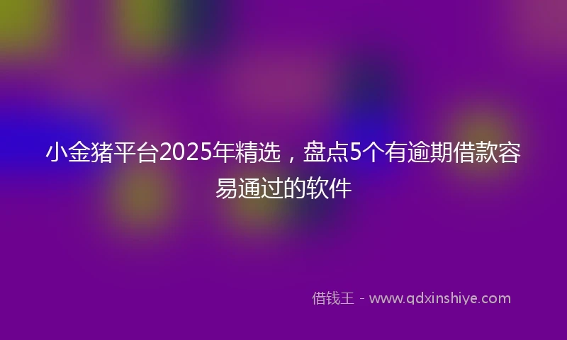 小金猪平台2025年精选，盘点5个有逾期借款容易通过的软件
