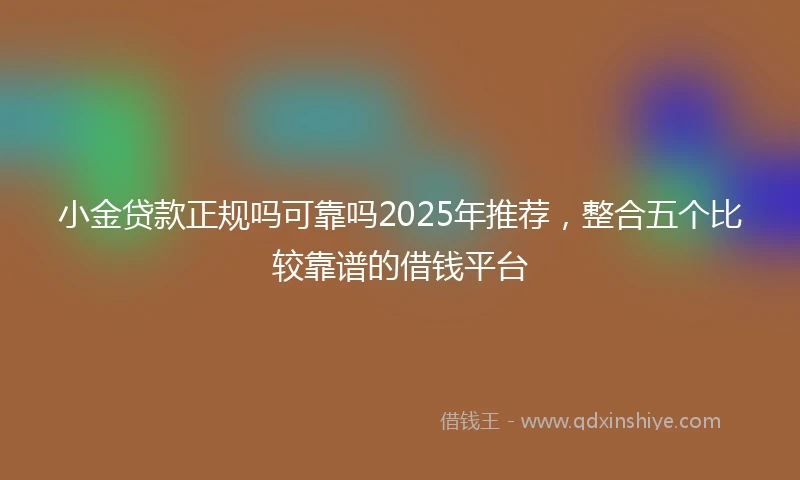 小金贷款正规吗可靠吗2025年推荐，整合五个比较靠谱的借钱平台