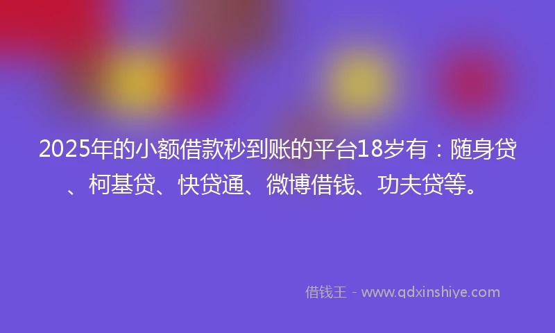 2025年的小额借款秒到账的平台18岁有：随身贷、柯基贷、快贷通、微博借钱、功夫贷等。