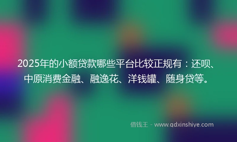 2025年的小额贷款哪些平台比较正规有：还呗、中原消费金融、融逸花、洋钱罐、随身贷等。