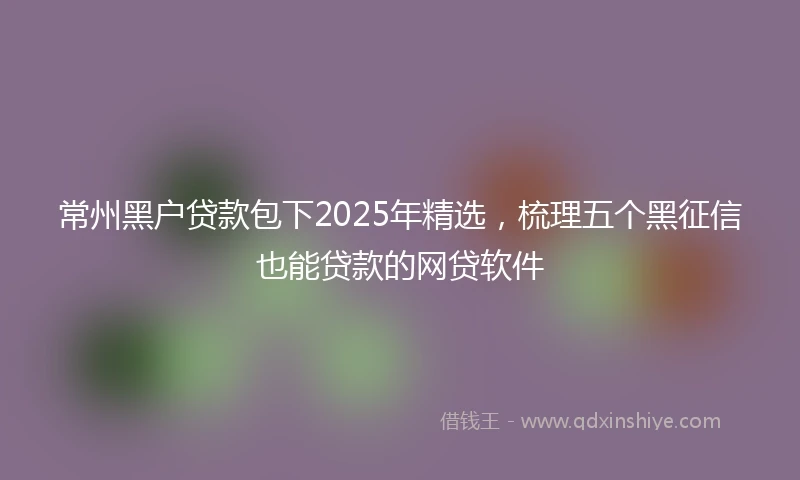 常州黑户贷款包下2025年精选，梳理五个黑征信也能贷款的网贷软件