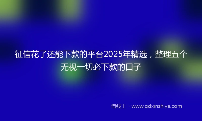 征信花了还能下款的平台2025年精选，整理五个无视一切必下款的口子