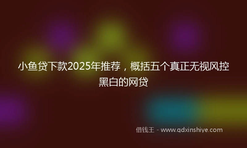 小鱼贷下款2025年推荐，概括五个真正无视风控黑白的网贷