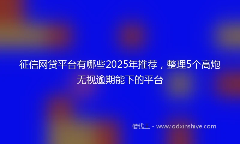 征信网贷平台有哪些2025年推荐，整理5个高炮无视逾期能下的平台