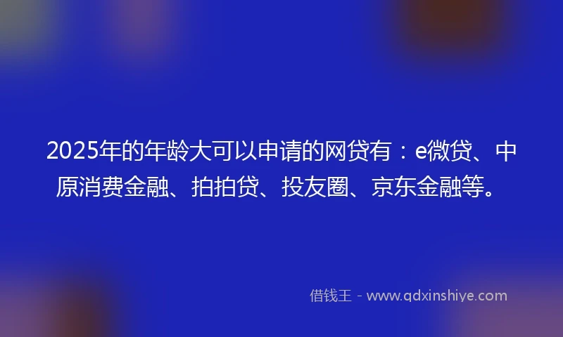 2025年的年龄大可以申请的网贷有：e微贷、中原消费金融、拍拍贷、投友圈、京东金融等。