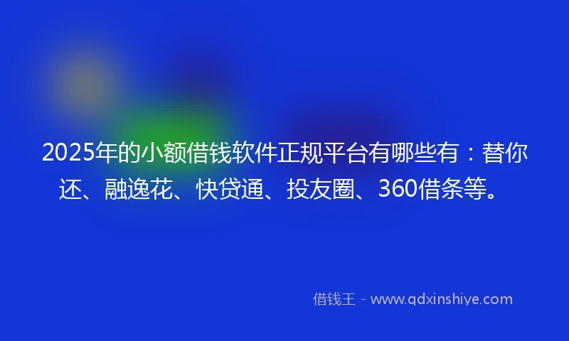 2025年的小额借钱软件正规平台有哪些有：替你还、融逸花、快贷通、投友圈、360借条等。