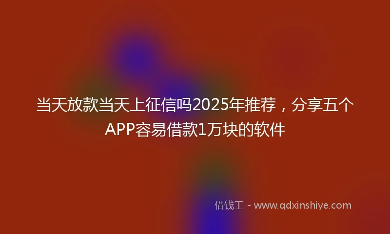 当天放款当天上征信吗2025年推荐，分享五个APP容易借款1万块的软件