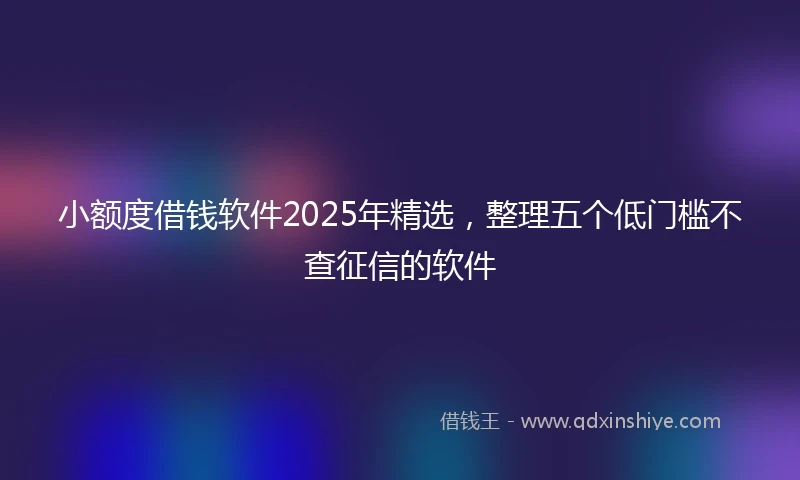 小额度借钱软件2025年精选，整理五个低门槛不查征信的软件