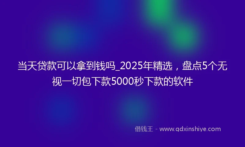 当天贷款可以拿到钱吗_2025年精选，盘点5个无视一切包下款5000秒下款的软件