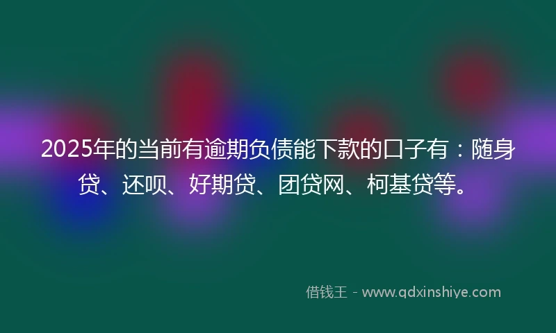 2025年的当前有逾期负债能下款的口子有：随身贷、还呗、好期贷、团贷网、柯基贷等。