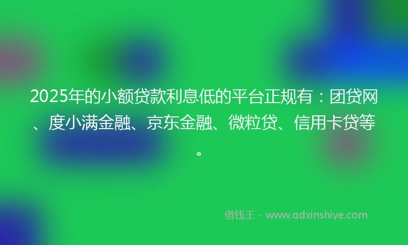 2025年的小额贷款利息低的平台正规有：团贷网、度小满金融、京东金融、微粒贷、信用卡贷等。