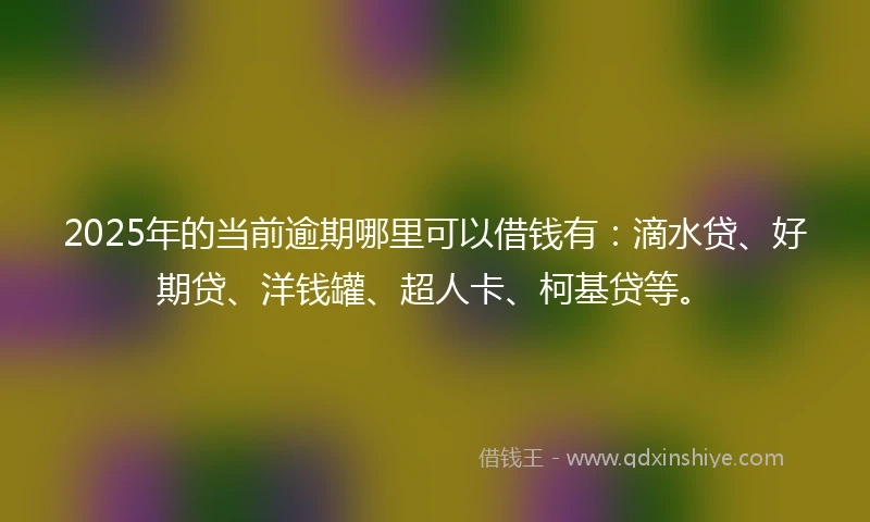 2025年的当前逾期哪里可以借钱有：滴水贷、好期贷、洋钱罐、超人卡、柯基贷等。