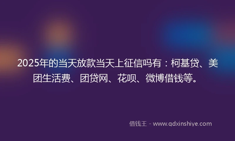 2025年的当天放款当天上征信吗有:柯基贷、美团生活费、团贷网、花呗、微博借钱等。