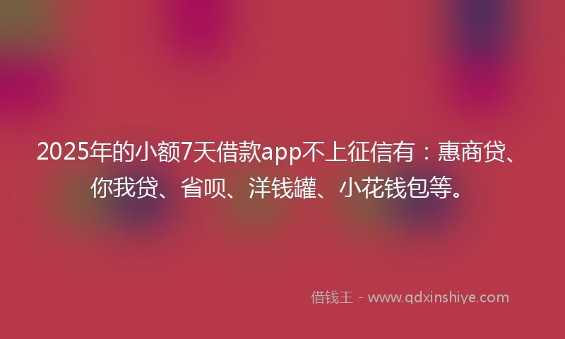 2025年的小额7天借款app不上征信有：惠商贷、你我贷、省呗、洋钱罐、小花钱包等。