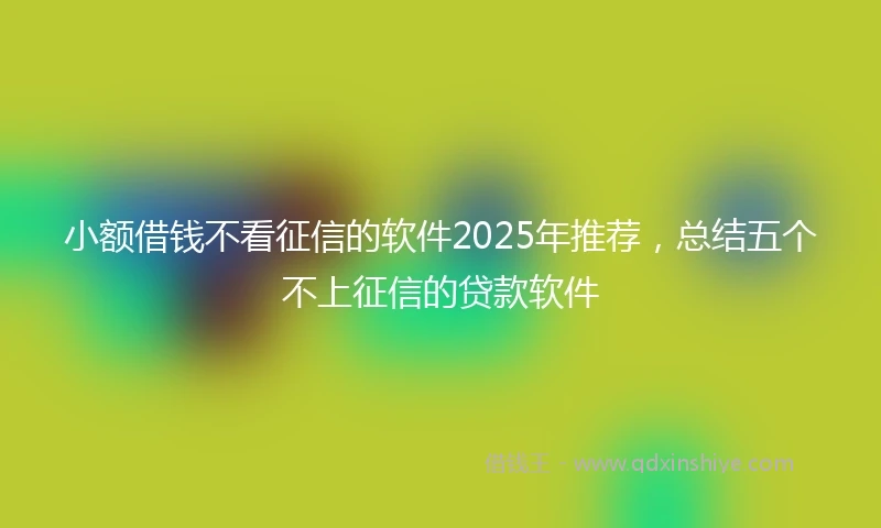 小额借钱不看征信的软件2025年推荐，总结五个不上征信的贷款软件