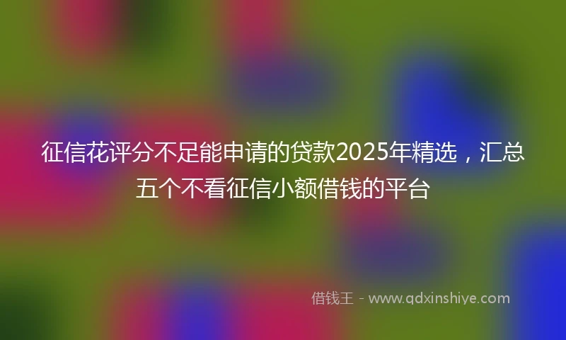 征信花评分不足能申请的贷款2025年精选，汇总五个不看征信小额借钱的平台