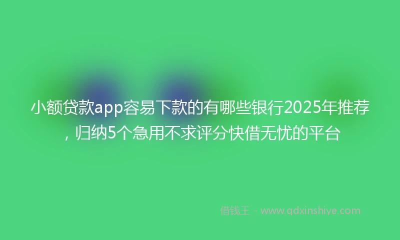 小额贷款app容易下款的有哪些银行2025年推荐，归纳5个急用不求评分快借无忧的平台