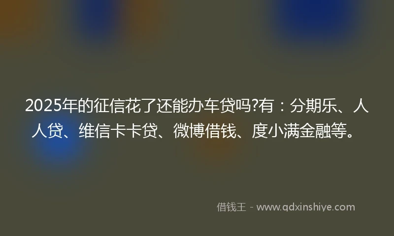 2025年的征信花了还能办车贷吗?有：分期乐、人人贷、维信卡卡贷、微博借钱、度小满金融等。