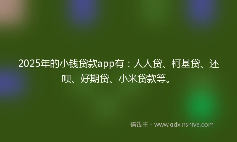 2025年的小钱贷款app有：人人贷、柯基贷、还呗、好期贷、小米贷款等。